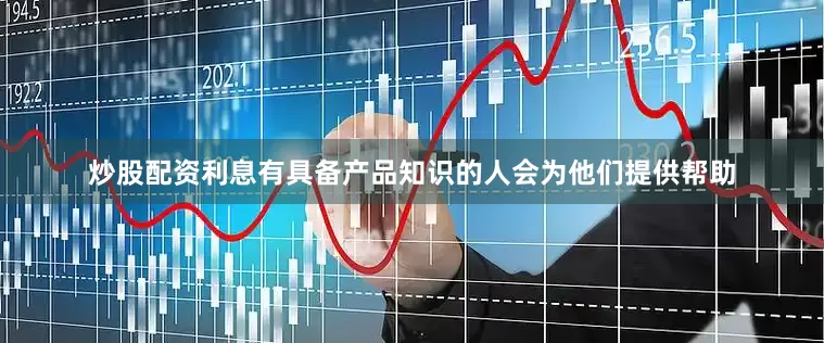 炒股配资利息有具备产品知识的人会为他们提供帮助