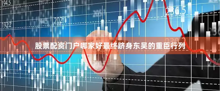 股票配资门户哪家好最终跻身东吴的重臣行列