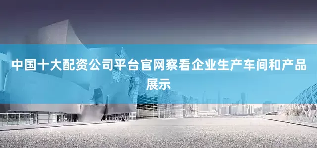 中国十大配资公司平台官网察看企业生产车间和产品展示