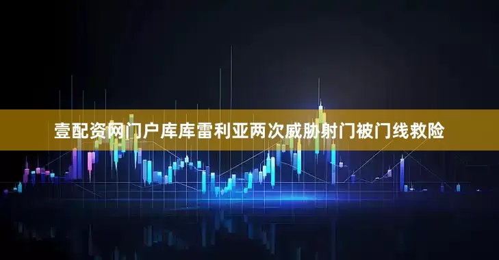 壹配资网门户库库雷利亚两次威胁射门被门线救险