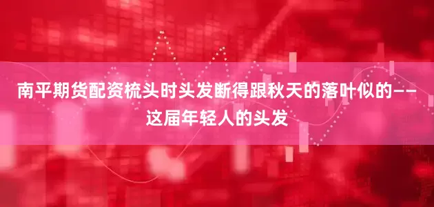 南平期货配资梳头时头发断得跟秋天的落叶似的——这届年轻人的头发
