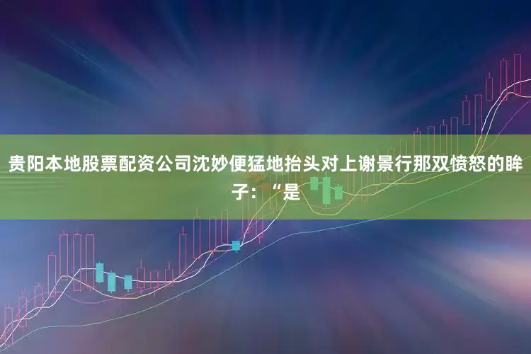 贵阳本地股票配资公司沈妙便猛地抬头对上谢景行那双愤怒的眸子：“是