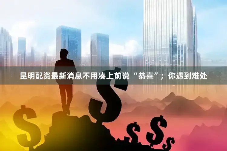 昆明配资最新消息不用凑上前说 “恭喜”；你遇到难处