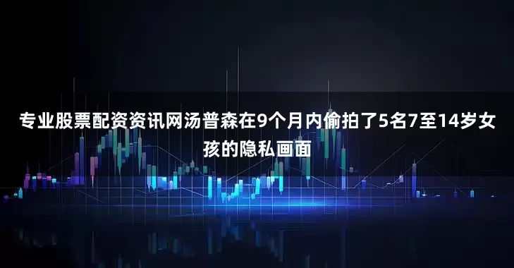 专业股票配资资讯网汤普森在9个月内偷拍了5名7至14岁女孩的隐私画面