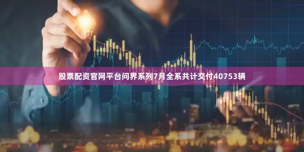 股票配资官网平台问界系列7月全系共计交付40753辆