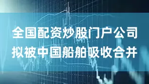 全国配资炒股门户公司拟被中国船舶吸收合并