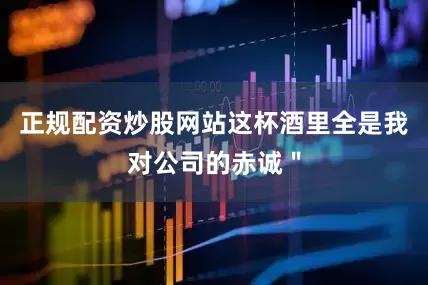 正规配资炒股网站这杯酒里全是我对公司的赤诚＂