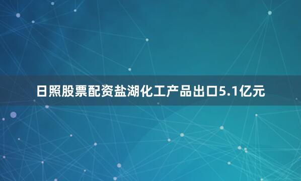 日照股票配资盐湖化工产品出口5.1亿元