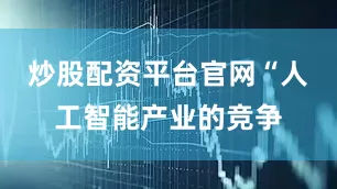 炒股配资平台官网“人工智能产业的竞争