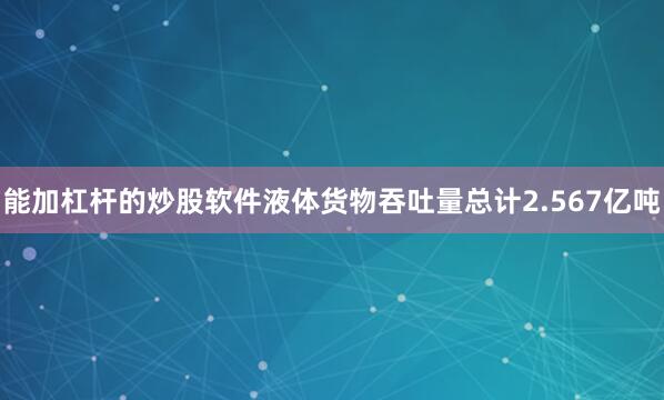 能加杠杆的炒股软件液体货物吞吐量总计2.567亿吨