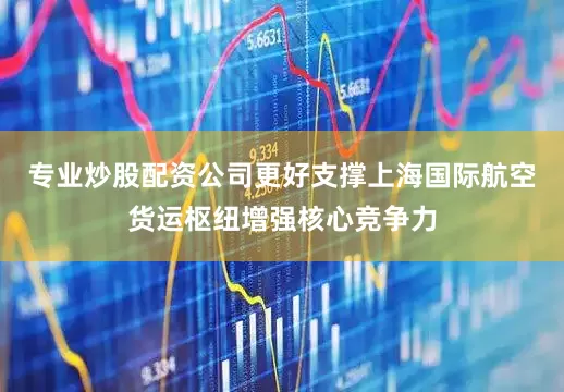 专业炒股配资公司更好支撑上海国际航空货运枢纽增强核心竞争力