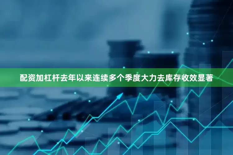 配资加杠杆去年以来连续多个季度大力去库存收效显著