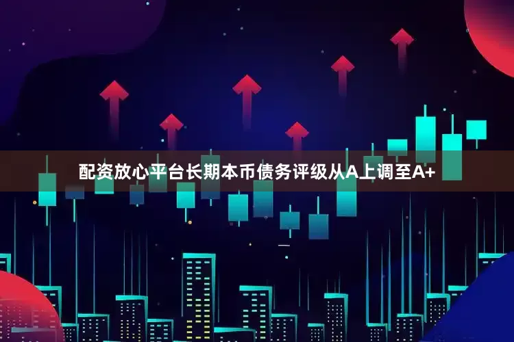 配资放心平台长期本币债务评级从A上调至A+
